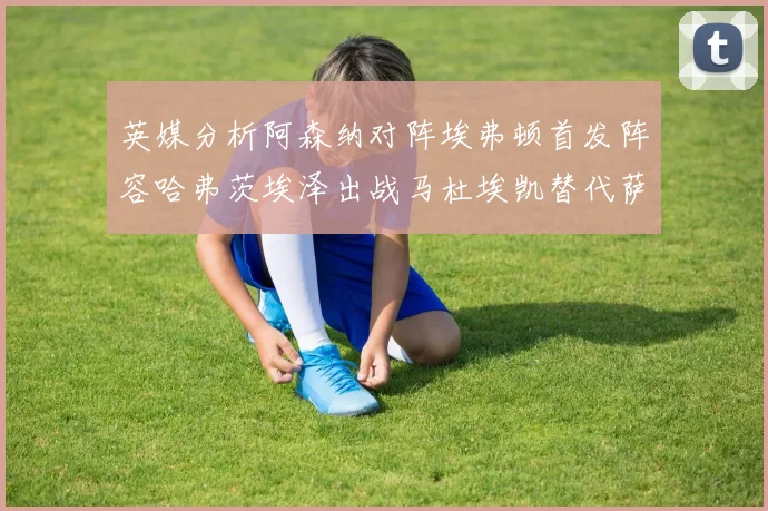 英媒分析阿森纳对阵埃弗顿首发阵容哈弗茨埃泽出战马杜埃凯替代萨卡