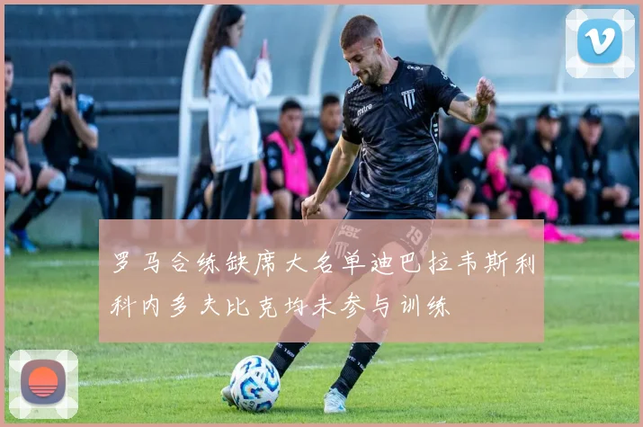 罗马合练缺席大名单迪巴拉韦斯利科内多夫比克均未参与训练
