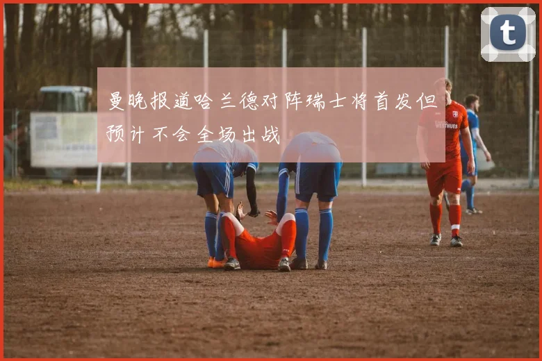 曼晚报道哈兰德对阵瑞士将首发但预计不会全场出战