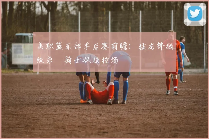 美职篮东部季后赛前瞻：猛龙锋线绞杀 骑士双核控场