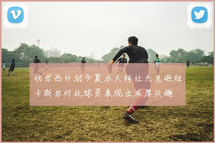 切尔西计划今夏永久转让杰克逊纽卡斯尔对此球员表现出浓厚兴趣