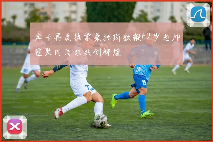 库卡再度执掌桑托斯教鞭62岁老帅重聚内马尔共创辉煌