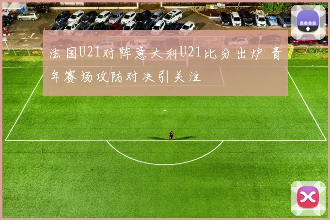 法国U21对阵意大利U21比分出炉 青年赛场攻防对决引关注