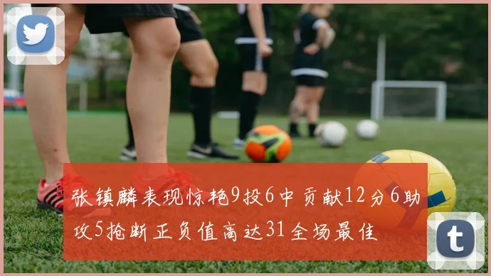 张镇麟表现惊艳9投6中贡献12分6助攻5抢断正负值高达31全场最佳