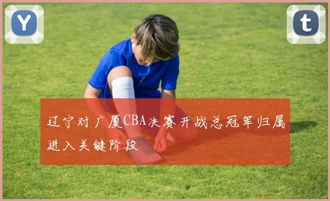 辽宁对广厦CBA决赛开战总冠军归属进入关键阶段