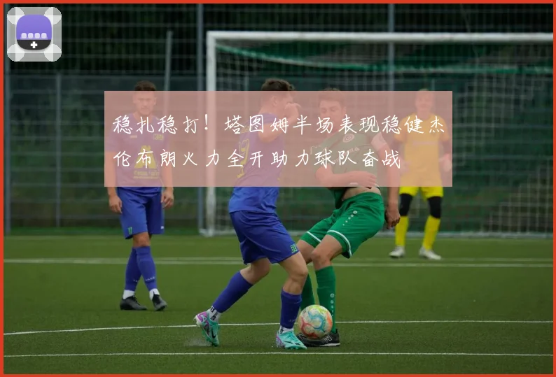 稳扎稳打！塔图姆半场表现稳健杰伦布朗火力全开助力球队奋战