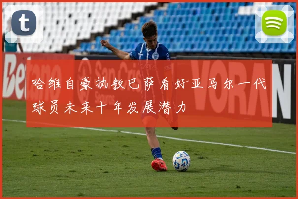 哈维自豪执教巴萨看好亚马尔一代球员未来十年发展潜力