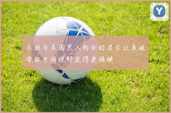 文班与美国黑人约会的启示让表妹带你开阔视野变得更强硬