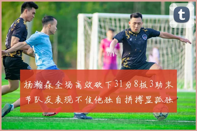 杨瀚森全场高效砍下31分8板3助末节队友表现不佳他独自拼搏显孤独