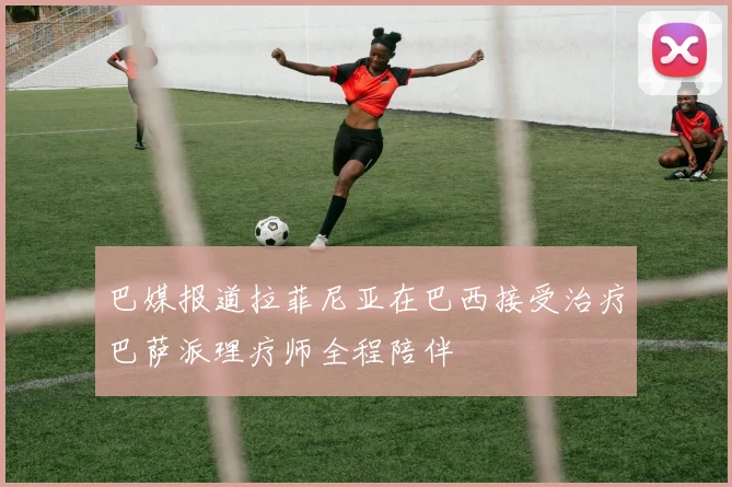 巴媒报道拉菲尼亚在巴西接受治疗巴萨派理疗师全程陪伴