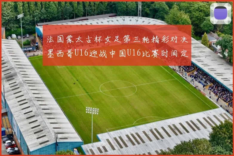 法国蒙太古杯女足第三轮精彩对决墨西哥U16迎战中国U16比赛时间定于4日凌晨00点30分