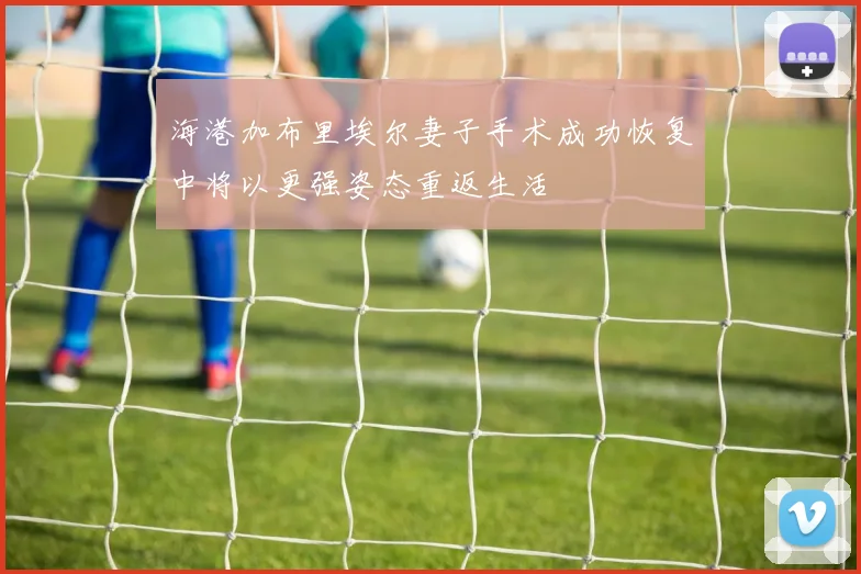 海港加布里埃尔妻子手术成功恢复中将以更强姿态重返生活