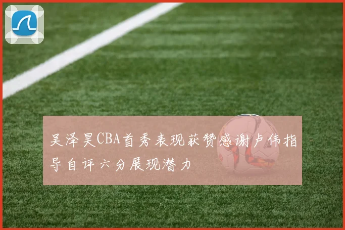 吴泽昊CBA首秀表现获赞感谢卢伟指导自评六分展现潜力