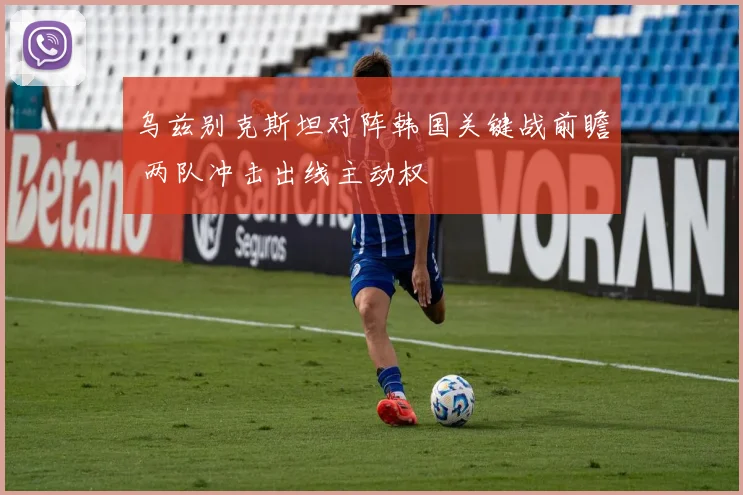 乌兹别克斯坦对阵韩国关键战前瞻 两队冲击出线主动权